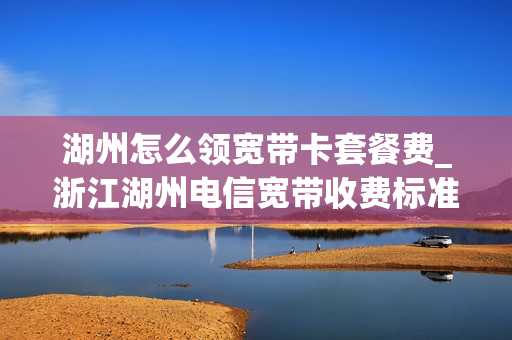 湖州怎么领宽带卡套餐费_浙江湖州电信宽带收费标准