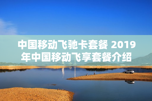 中国移动飞驰卡套餐 2019年中国移动飞享套餐介绍