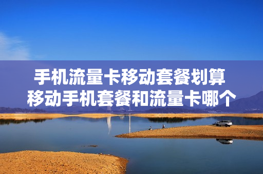 手机流量卡移动套餐划算 移动手机套餐和流量卡哪个好