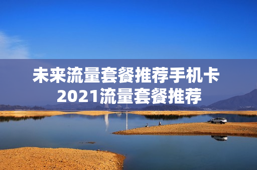 未来流量套餐推荐手机卡 2021流量套餐推荐