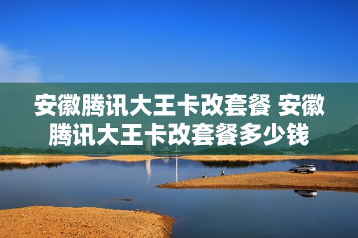 安徽腾讯大王卡改套餐 安徽腾讯大王卡改套餐多少钱