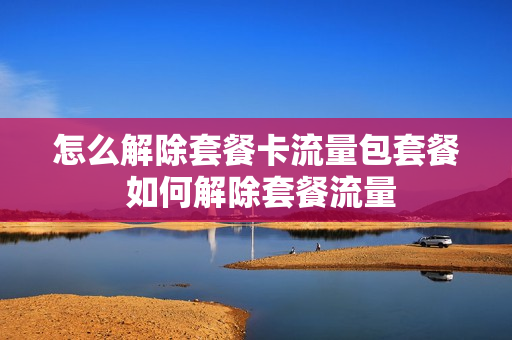 怎么解除套餐卡流量包套餐 如何解除套餐流量