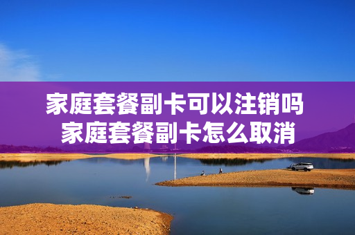 家庭套餐副卡可以注销吗 家庭套餐副卡怎么取消
