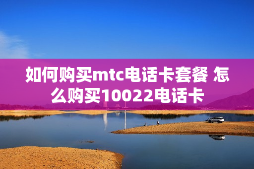 如何购买mtc电话卡套餐 怎么购买10022电话卡