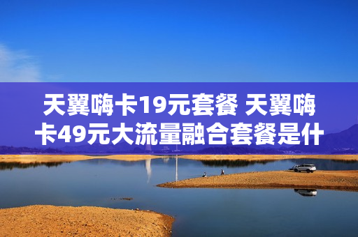 天翼嗨卡19元套餐 天翼嗨卡49元大流量融合套餐是什么