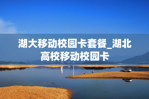 湖大移动校园卡套餐_湖北高校移动校园卡