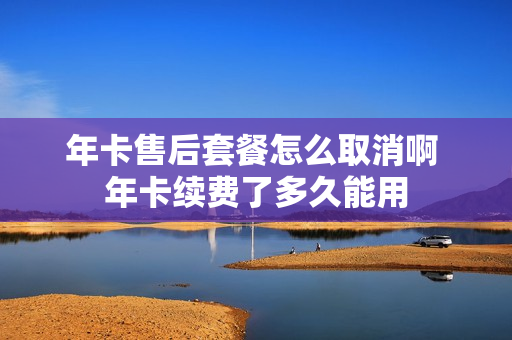 年卡售后套餐怎么取消啊 年卡续费了多久能用