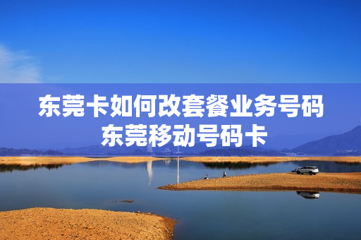 东莞卡如何改套餐业务号码 东莞移动号码卡