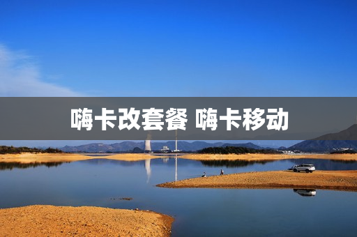 嗨卡改套餐 嗨卡移动