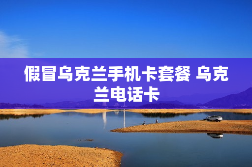 假冒乌克兰手机卡套餐 乌克兰电话卡