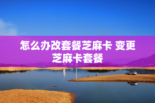 怎么办改套餐芝麻卡 变更芝麻卡套餐