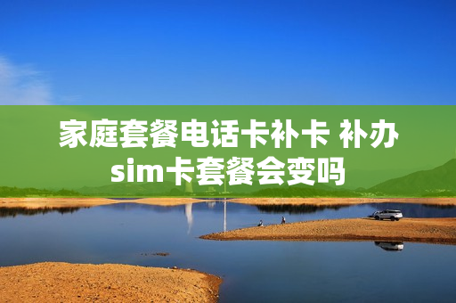 家庭套餐电话卡补卡 补办sim卡套餐会变吗