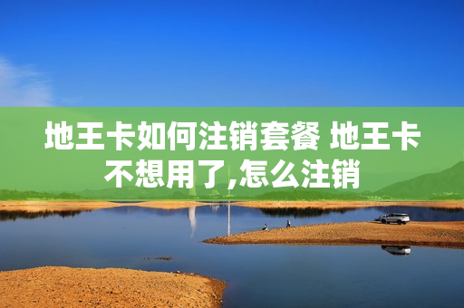 地王卡如何注销套餐 地王卡不想用了,怎么注销