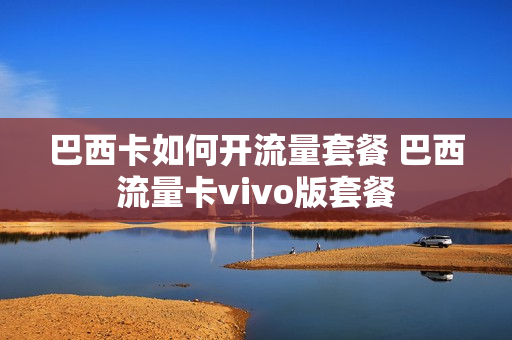 巴西卡如何开流量套餐 巴西流量卡vivo版套餐