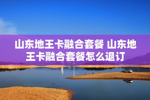 山东地王卡融合套餐 山东地王卡融合套餐怎么退订