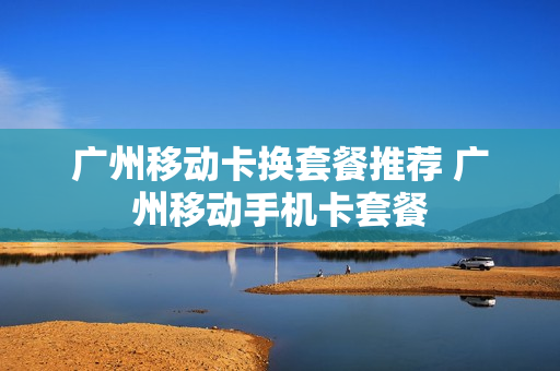 广州移动卡换套餐推荐 广州移动手机卡套餐