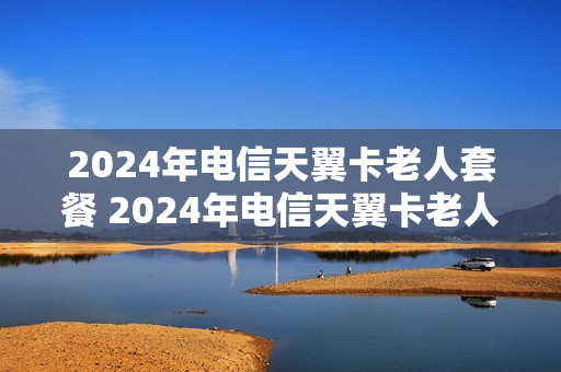 2024年电信天翼卡老人套餐 2024年电信天翼卡老人套餐怎么样