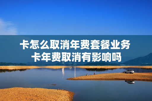 卡怎么取消年费套餐业务 卡年费取消有影响吗