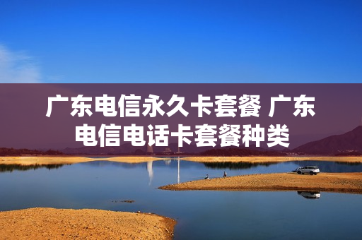 广东电信永久卡套餐 广东电信电话卡套餐种类