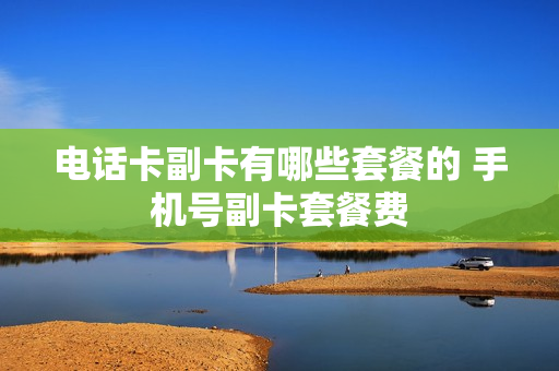 电话卡副卡有哪些套餐的 手机号副卡套餐费