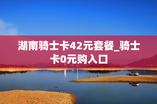 湖南骑士卡42元套餐_骑士卡0元购入口
