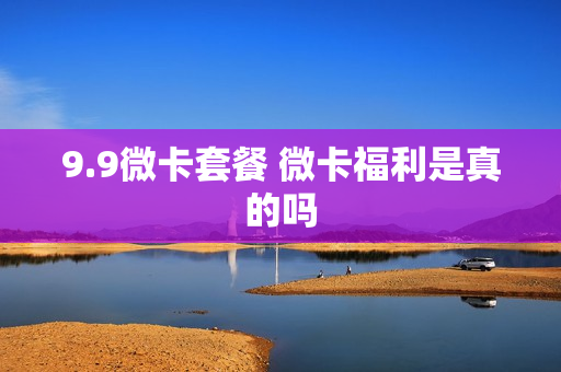 9.9微卡套餐 微卡福利是真的吗