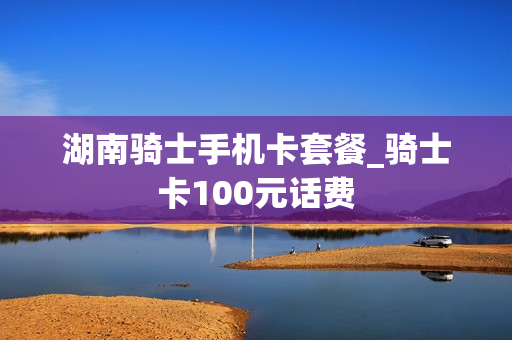 湖南骑士手机卡套餐_骑士卡100元话费