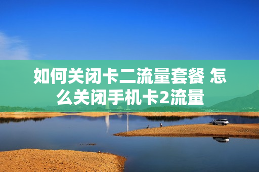如何关闭卡二流量套餐 怎么关闭手机卡2流量