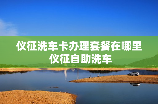 仪征洗车卡办理套餐在哪里 仪征自助洗车