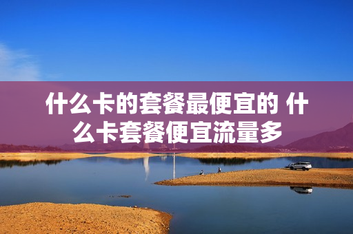 什么卡的套餐最便宜的 什么卡套餐便宜流量多