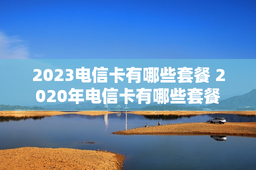 2023电信卡有哪些套餐 2020年电信卡有哪些套餐