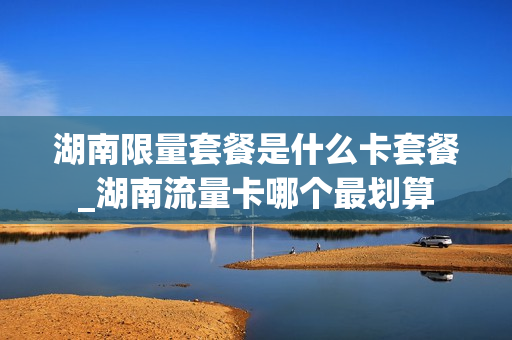 湖南限量套餐是什么卡套餐_湖南流量卡哪个最划算