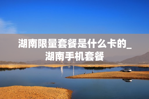 湖南限量套餐是什么卡的_湖南手机套餐