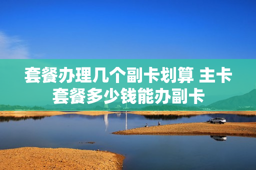 套餐办理几个副卡划算 主卡套餐多少钱能办副卡
