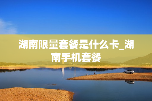 湖南限量套餐是什么卡_湖南手机套餐