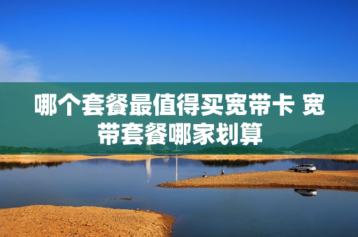 哪个套餐最值得买宽带卡 宽带套餐哪家划算
