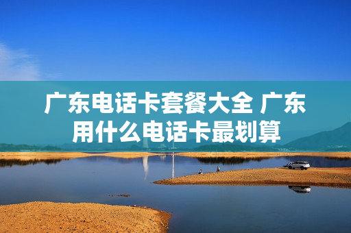 广东电话卡套餐大全 广东用什么电话卡最划算