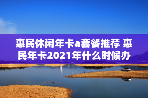 惠民休闲年卡a套餐推荐 惠民年卡2021年什么时候办