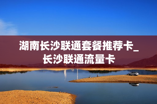 湖南长沙联通套餐推荐卡_长沙联通流量卡