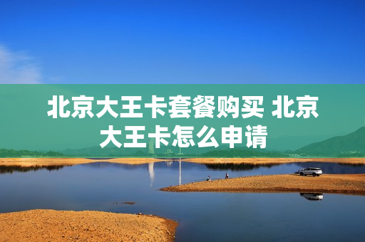 北京大王卡套餐购买 北京大王卡怎么申请