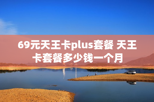 69元天王卡plus套餐 天王卡套餐多少钱一个月