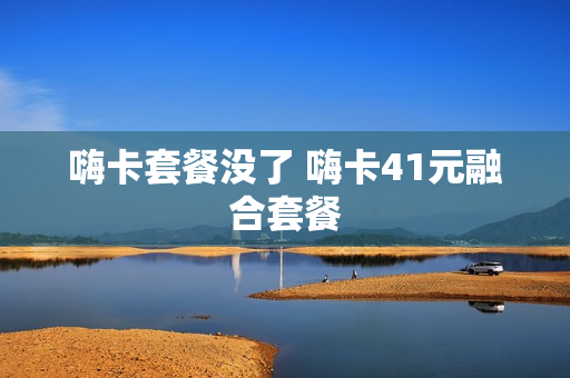 嗨卡套餐没了 嗨卡41元融合套餐