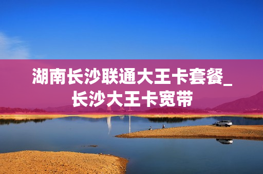 湖南长沙联通大王卡套餐_长沙大王卡宽带