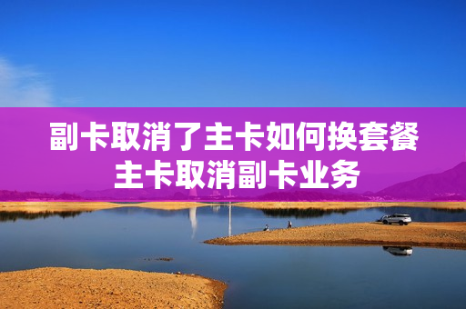 副卡取消了主卡如何换套餐 主卡取消副卡业务