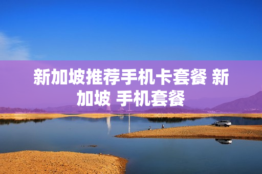 新加坡推荐手机卡套餐 新加坡 手机套餐