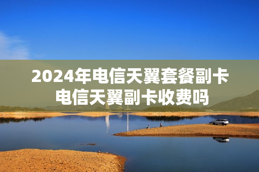 2024年电信天翼套餐副卡 电信天翼副卡收费吗