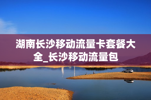 湖南长沙移动流量卡套餐大全_长沙移动流量包