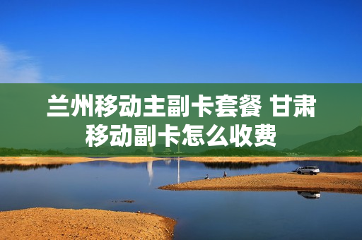 兰州移动主副卡套餐 甘肃移动副卡怎么收费