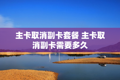 主卡取消副卡套餐 主卡取消副卡需要多久