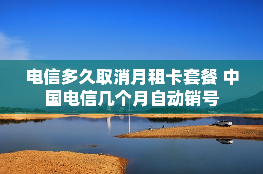 电信多久取消月租卡套餐 中国电信几个月自动销号
